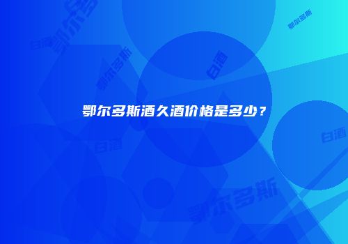 鄂尔多斯酒久酒价格是多少？