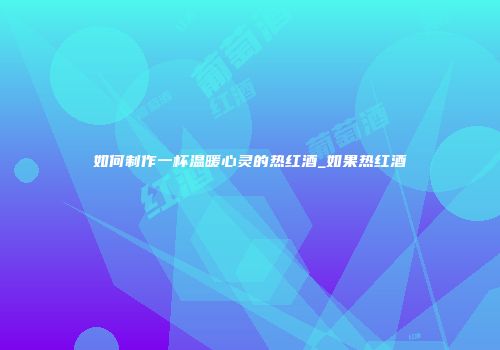 如何制作一杯温暖心灵的热红酒_如果热红酒