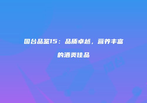 国台品鉴15：品质卓越，营养丰富的酒类佳品