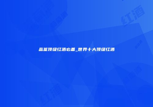 品鉴顶级红酒必备_世界十大顶级红酒