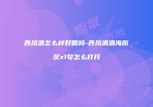 西凤酒怎么样好喝吗-西凤酒酒海原浆x1号怎么打开
