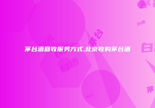 茅台酒回收服务方式,北京收购茅台酒