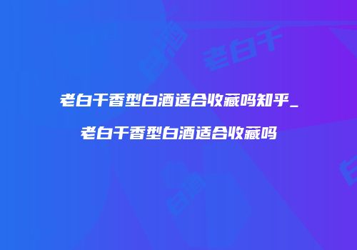 老白干香型白酒适合收藏吗知乎_老白干香型白酒适合收藏吗