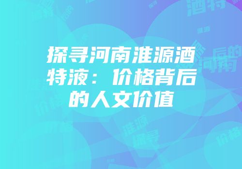探寻河南淮源酒特液：价格背后的人文价值
