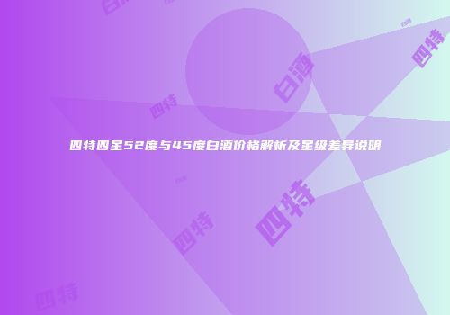 四特四星52度与45度白酒价格解析及星级差异说明