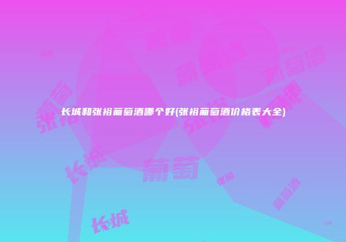 长城和张裕葡萄酒哪个好(张裕葡萄酒价格表大全)
