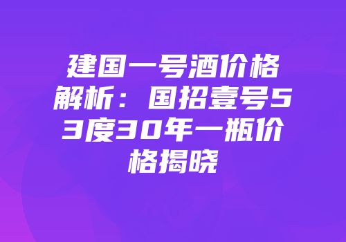 建国一号酒价格解析：国招壹号53度30年一瓶价格揭晓