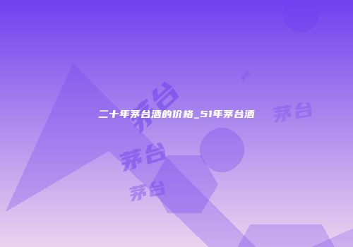 二十年茅台酒的价格_51年茅台酒