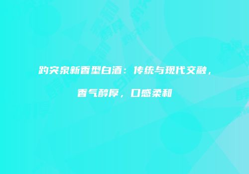 趵突泉新香型白酒：传统与现代交融，香气醇厚，口感柔和