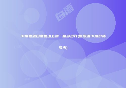 31度鲁源白酒鲁山五粮一箱多少钱(鲁源酒31度价格多少)