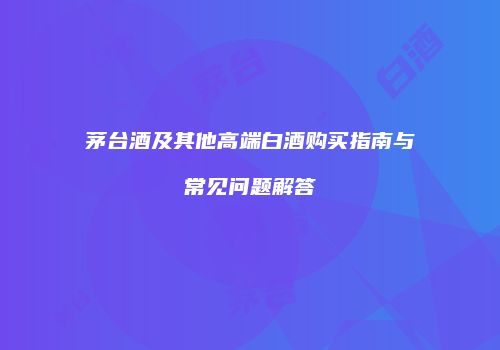 茅台酒及其他高端白酒购买指南与常见问题解答