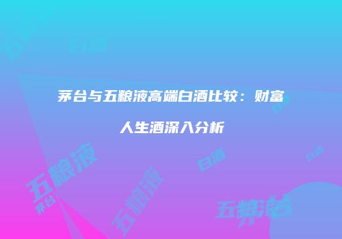 茅台与五粮液高端白酒比较：财富人生酒深入分析