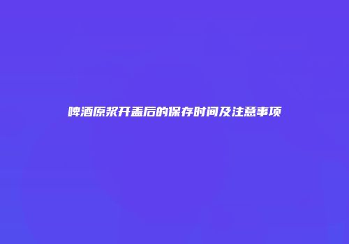 啤酒原浆开盖后的保存时间及注意事项