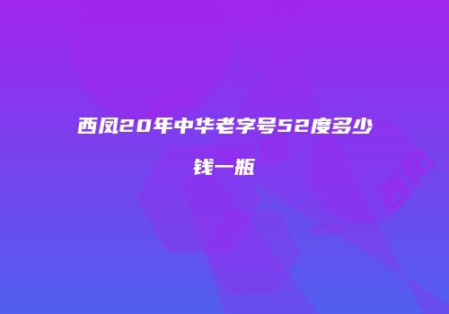 西凤20年中华老字号52度多少钱一瓶