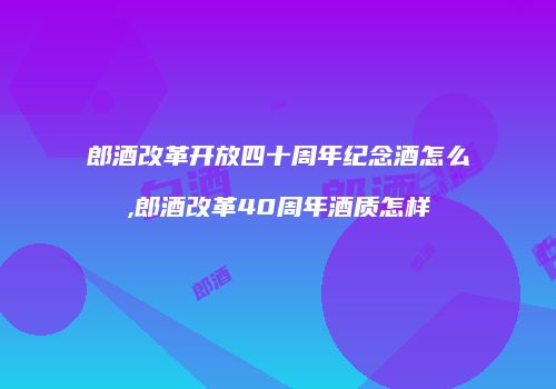 郎酒改革开放四十周年纪念酒怎么,郎酒改革40周年酒质怎样