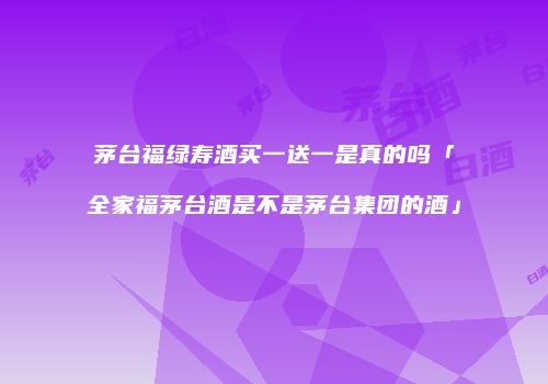 茅台福绿寿酒买一送一是真的吗「全家福茅台酒是不是茅台集团的酒」