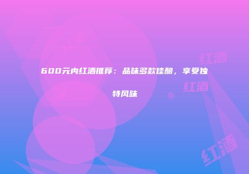 600元内红酒推荐：品味多款佳酿，享受独特风味