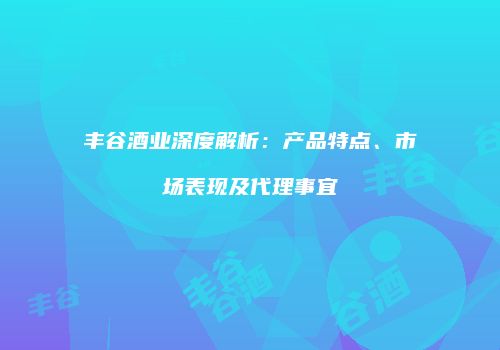 丰谷酒业深度解析：产品特点、市场表现及代理事宜