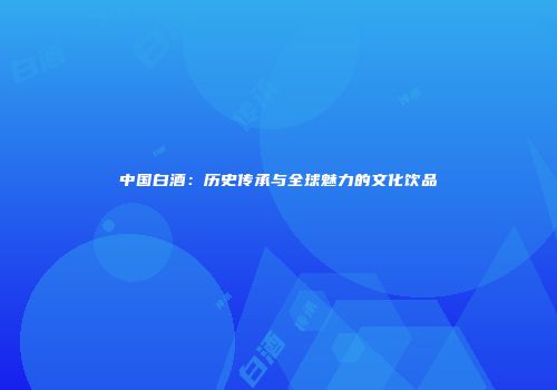 中国白酒：历史传承与全球魅力的文化饮品
