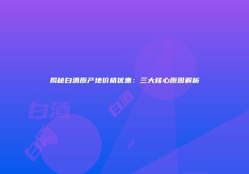 揭秘白酒原产地价格优惠：三大核心原因解析