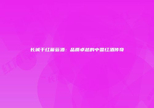 长城干红葡萄酒：品质卓越的中国红酒传奇