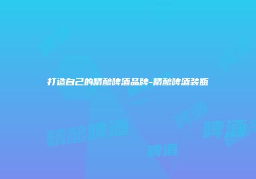 打造自己的精酿啤酒品牌-精酿啤酒装瓶