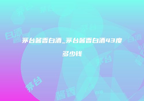 茅台酱香白酒_茅台酱香白酒43度多少钱