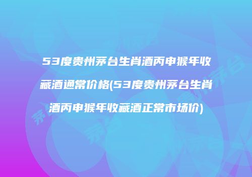 53度贵州茅台生肖酒丙申猴年收藏酒通常价格(53度贵州茅台生肖酒丙申猴年收藏酒正常市场价)