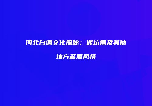 河北白酒文化探秘：泥坑酒及其他地方名酒风情