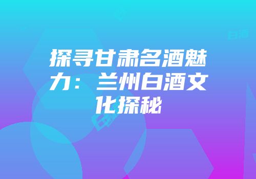 探寻甘肃名酒魅力：兰州白酒文化探秘