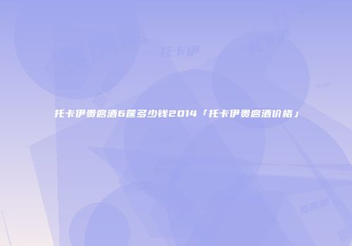 托卡伊贵腐酒6筐多少钱2014「托卡伊贵腐酒价格」