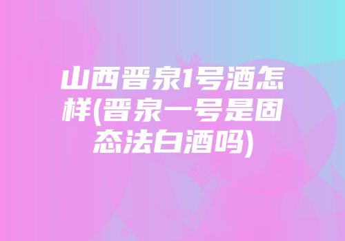 山西晋泉1号酒怎样(晋泉一号是固态法白酒吗)