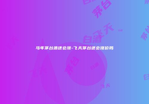 马年茅台酒还会涨-飞天茅台还会涨价吗