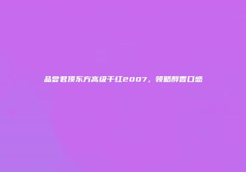 品尝君顶东方高级干红2007，领略醇香口感
