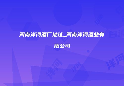 河南洋河酒厂地址_河南洋河酒业有限公司