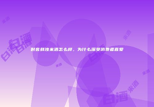 时客鲜浊米酒怎么样，为什么深受消费者喜爱