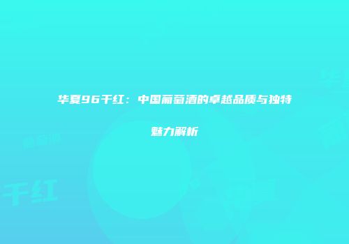 华夏96干红：中国葡萄酒的卓越品质与独特魅力解析