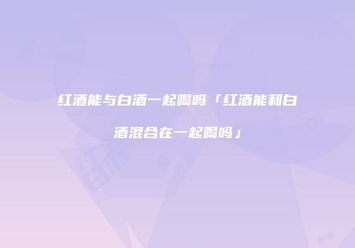 红酒能与白酒一起喝吗「红酒能和白酒混合在一起喝吗」