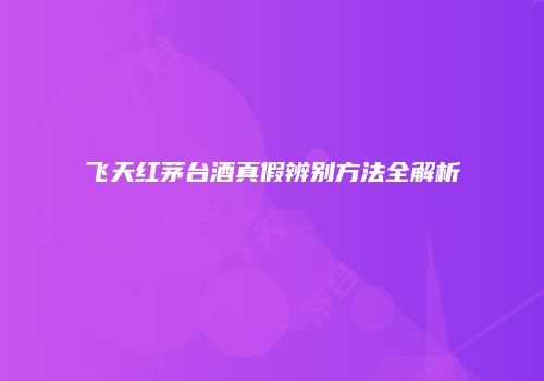 飞天红茅台酒真假辨别方法全解析