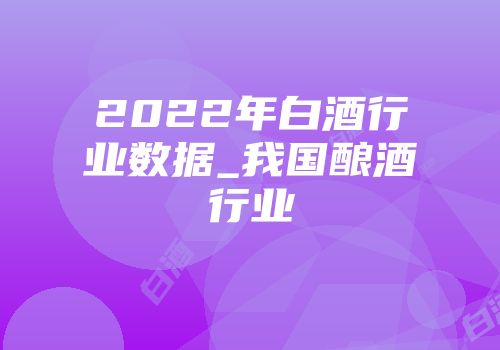 2022年白酒行业数据_我国酿酒行业