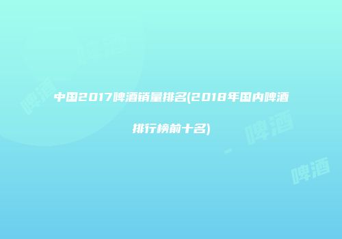中国2017啤酒销量排名(2018年国内啤酒排行榜前十名)