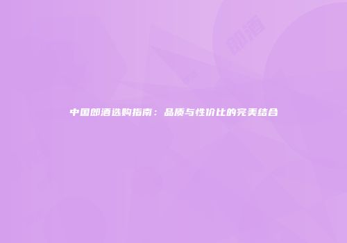 中国郎酒选购指南：品质与性价比的完美结合