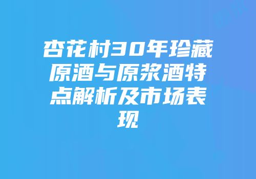 杏花村30年珍藏原酒与原浆酒特点解析及市场表现