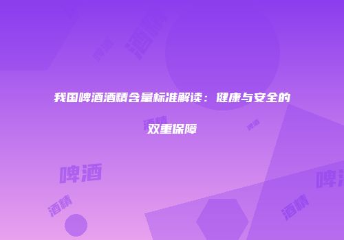 我国啤酒酒精含量标准解读：健康与安全的双重保障