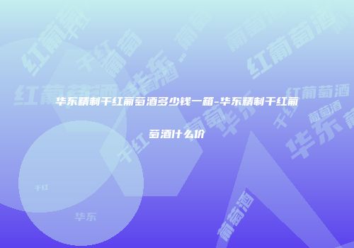 华东精制干红葡萄酒多少钱一箱-华东精制干红葡萄酒什么价