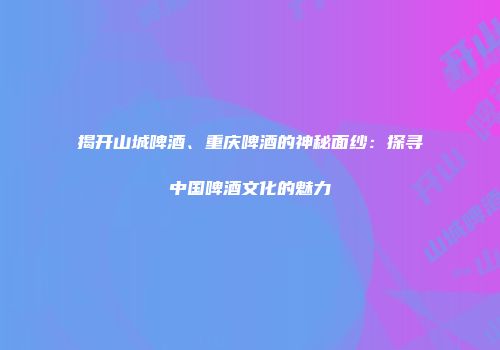 揭开山城啤酒、重庆啤酒的神秘面纱：探寻中国啤酒文化的魅力