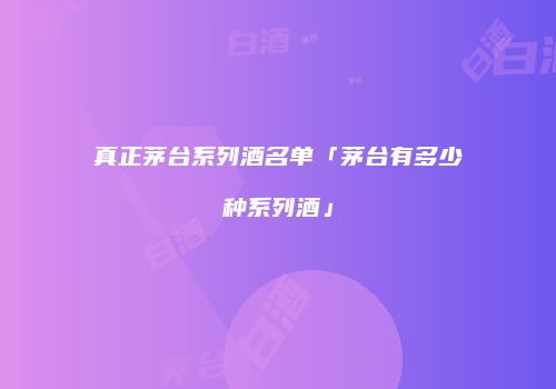 真正茅台系列酒名单「茅台有多少种系列酒」