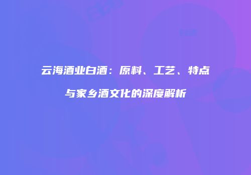 云海酒业白酒：原料、工艺、特点与家乡酒文化的深度解析