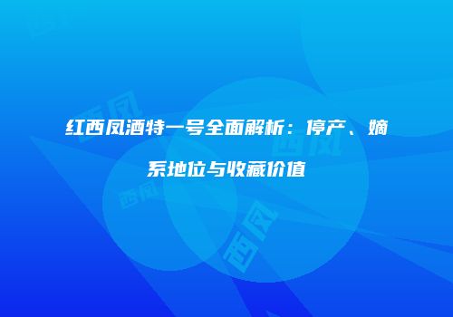 红西凤酒特一号全面解析：停产、嫡系地位与收藏价值