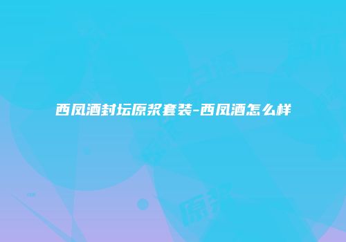 西凤酒封坛原浆套装-西凤酒怎么样